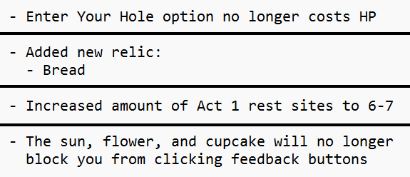An image of 4 unrelated patch notes. &ldquo;Enter Your Hole option no longer costs HP&rdquo; &ldquo;Added new relic: Bread&rdquo; &ldquo;Increased amount of Act 1 rest sites to 6-7&rdquo; &ldquo;The sun, flower, and cupcake will no longer block you from clicking feedback buttons&rdquo;